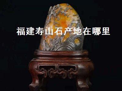 壽山石的產(chǎn)地是哪里？