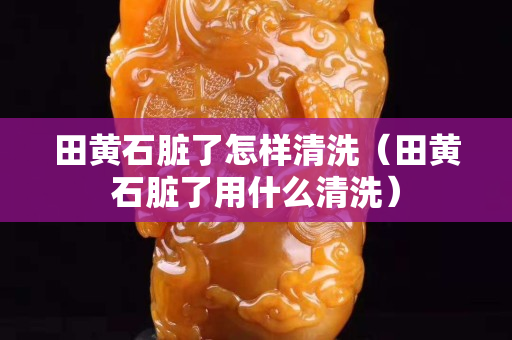田黃石臟了怎樣清洗（田黃石臟了用什么清洗）