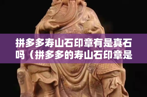 拼多多壽山石印章有是真石嗎（拼多多的壽山石印章是真的嗎）
