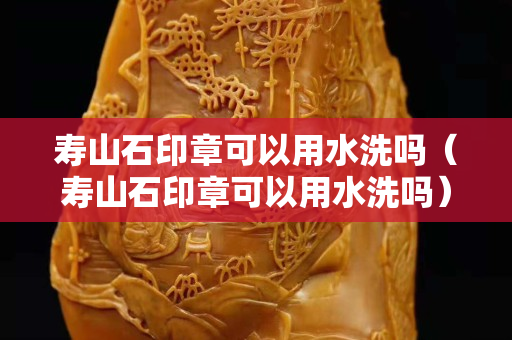 壽山石印章可以用水洗嗎（壽山石印章可以用水洗嗎）