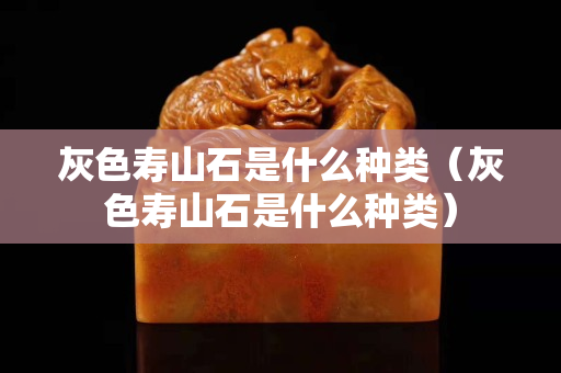 灰色壽山石是什么種類（灰色壽山石是什么種類）