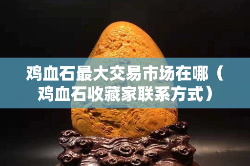 雞血石最大交易市場在哪（雞血石收藏家聯系方式）