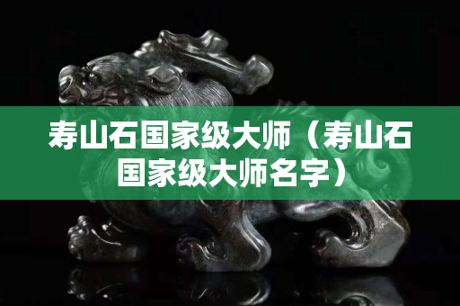 壽山石國家級大師（壽山石國家級大師名字）