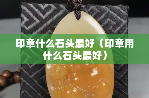 印章什么石頭最好（印章用什么石頭最好）