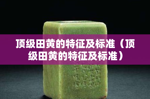 頂級田黃的特征及標準（頂級田黃的特征及標準）