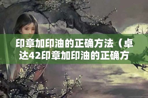 印章加印油的正確方法（卓達(dá)42印章加印油的正確方法）