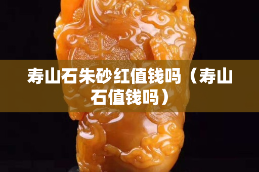 壽山石朱砂紅值錢嗎（壽山石值錢嗎）