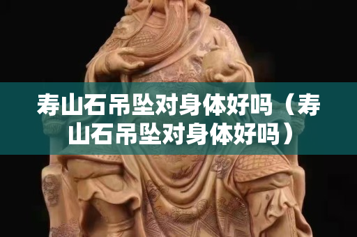 壽山石吊墜對身體好嗎（壽山石吊墜對身體好嗎）
