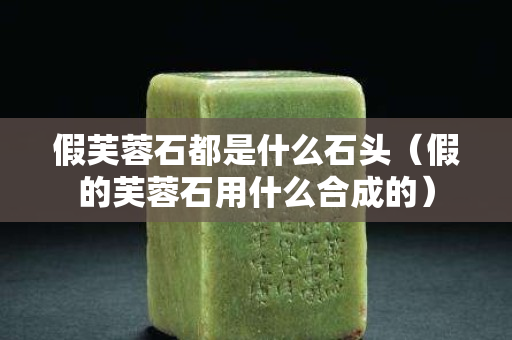 假芙蓉石都是什么石頭（假的芙蓉石用什么合成的）