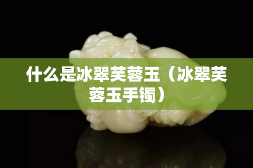 什么是冰翠芙蓉玉（冰翠芙蓉玉手鐲）