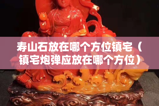 壽山石放在哪個方位鎮宅（鎮宅炮彈應放在哪個方位）