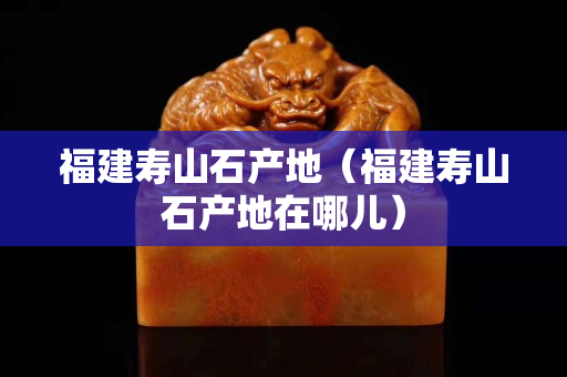 福建壽山石產地(福建壽山石產地在哪兒) 福建壽山石產地(福建壽山石產地在哪兒)