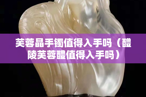 芙蓉晶手鐲值得入手嗎（醴陵芙蓉醴值得入手嗎）