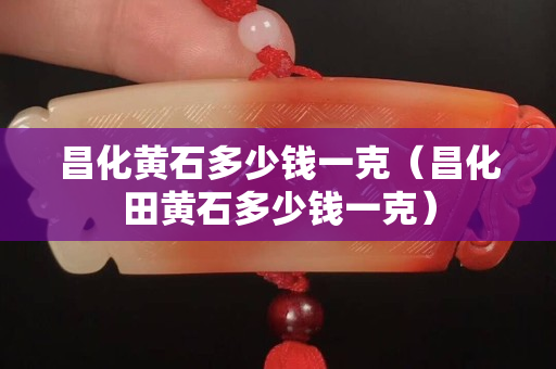昌化黃石多少錢一克（昌化田黃石多少錢一克）