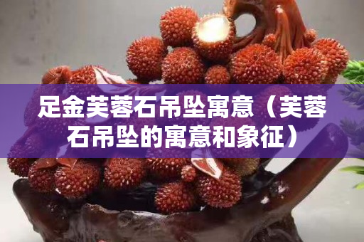 足金芙蓉石吊墜寓意（芙蓉石吊墜的寓意和象征）