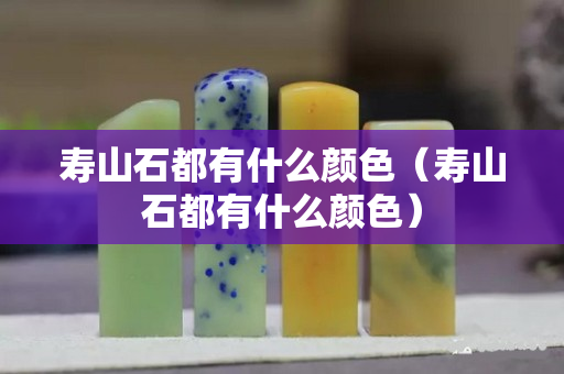 壽山石都有什么顏色（壽山石都有什么顏色）