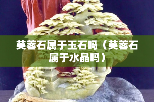 芙蓉石屬于玉石嗎（芙蓉石屬于水晶嗎）