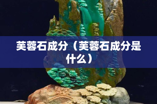 芙蓉石成分（芙蓉石成分是什么）