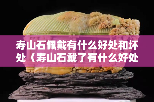 壽山石佩戴有什么好處和壞處（壽山石戴了有什么好處）