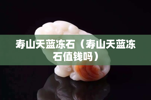 壽山天藍凍石（壽山天藍凍石值錢嗎）