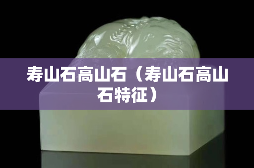壽山石高山石（壽山石高山石特征）