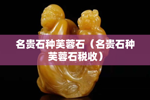 名貴石種芙蓉石（名貴石種芙蓉石稅收）