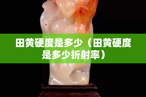 田黃硬度是多少（田黃硬度是多少折射率）