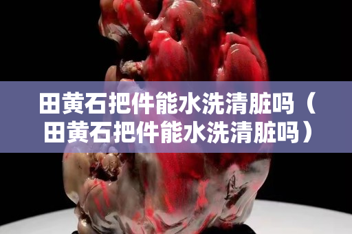 田黃石把件能水洗清臟嗎（田黃石把件能水洗清臟嗎）