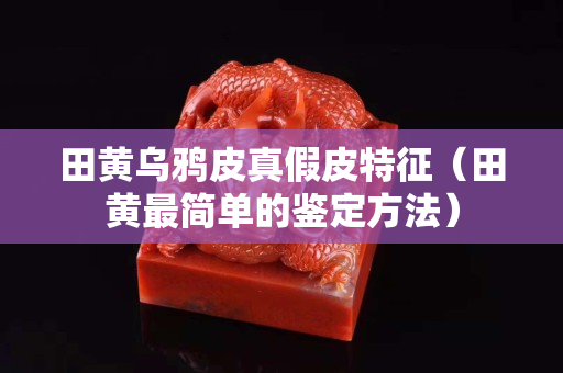 田黃烏鴉皮真假皮特征（田黃最簡單的鑒定方法）