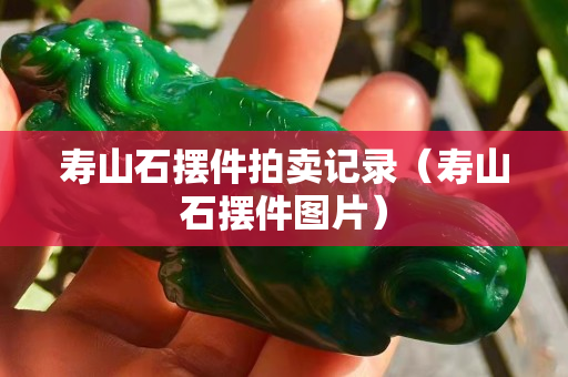 壽山石擺件拍賣記錄（壽山石擺件圖片）