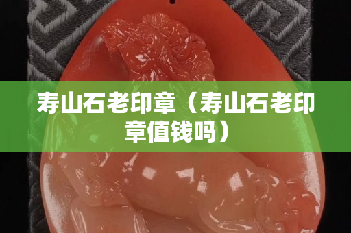 壽山石老印章（壽山石老印章值錢嗎）