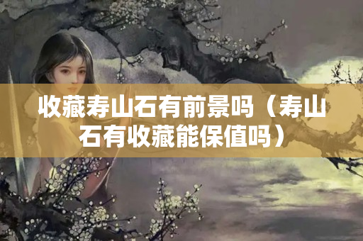收藏壽山石有前景嗎（壽山石有收藏能保值嗎）