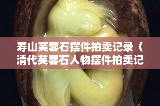 壽山芙蓉石擺件拍賣(mài)記錄（清代芙蓉石人物擺件拍賣(mài)記錄）