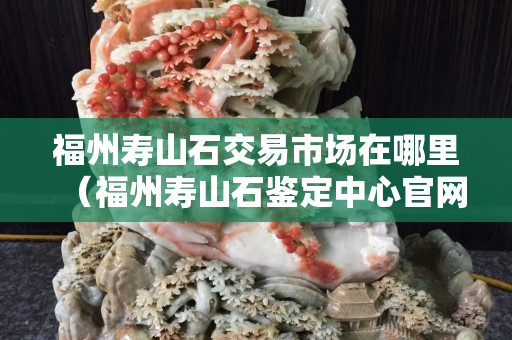 福州壽山石交易市場在哪里（福州壽山石鑒定中心官網(wǎng)）