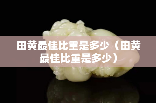 田黃最佳比重是多少（田黃最佳比重是多少）