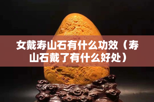 女戴壽山石有什么功效（壽山石戴了有什么好處）