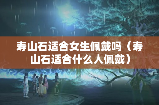 壽山石適合女生佩戴嗎（壽山石適合什么人佩戴）