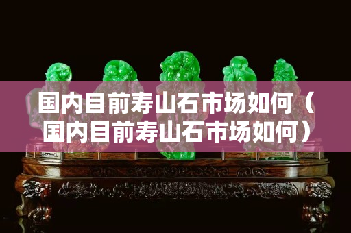 國內目前壽山石市場如何（國內目前壽山石市場如何）