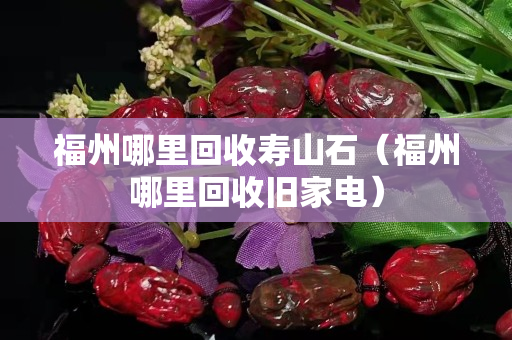 福州哪里回收壽山石（福州哪里回收舊家電）