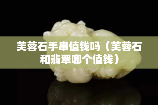 芙蓉石手串值錢嗎（芙蓉石和翡翠哪個值錢）