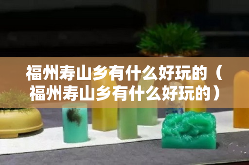 福州壽山鄉有什么好玩的（福州壽山鄉有什么好玩的）
