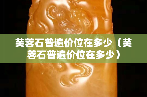 芙蓉石普遍價位在多少（芙蓉石普遍價位在多少）