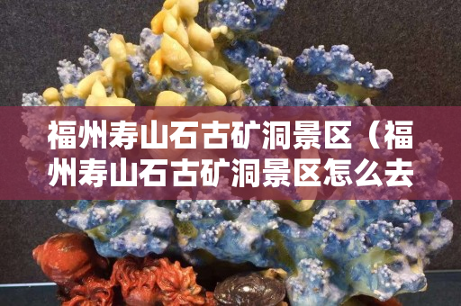 福州壽山石古礦洞景區（福州壽山石古礦洞景區怎么去）