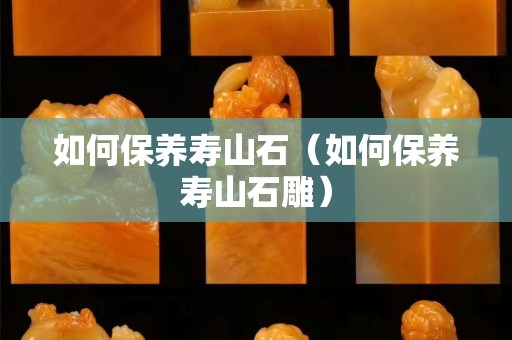 如何保養(yǎng)壽山石（如何保養(yǎng)壽山石雕）