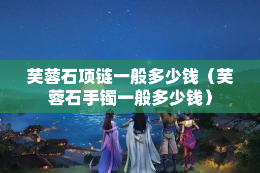 芙蓉石項(xiàng)鏈一般多少錢（芙蓉石手鐲一般多少錢）