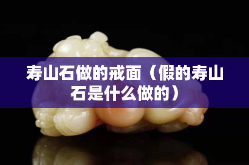 壽山石做的戒面（假的壽山石是什么做的）