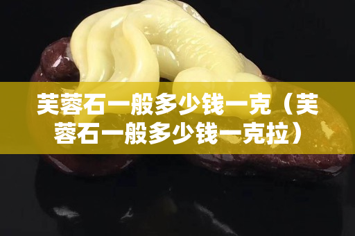 芙蓉石一般多少錢一克（芙蓉石一般多少錢一克拉）