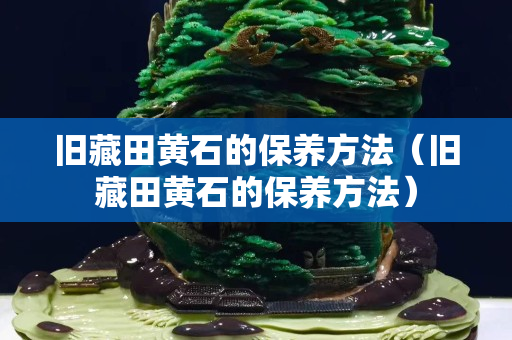 舊藏田黃石的保養方法（舊藏田黃石的保養方法）
