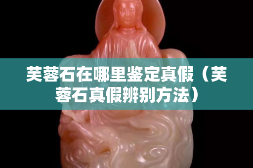 芙蓉石在哪里鑒定真假（芙蓉石真假辨別方法）