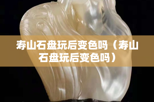 壽山石盤玩后變色嗎（壽山石盤玩后變色嗎）